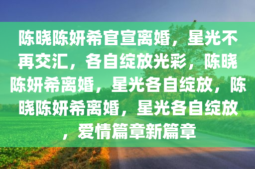 陈晓陈妍希官宣离婚，星光不再交汇，各自绽放光彩，陈晓陈妍希离婚，星光各自绽放，陈晓陈妍希离婚，星光各自绽放，爱情篇章新篇章