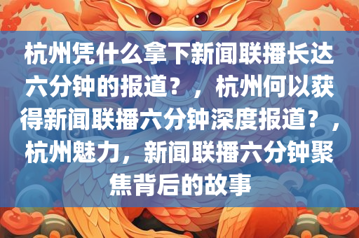 杭州凭什么拿下新闻联播长达六分钟的报道？，杭州何以获得新闻联播六分钟深度报道？，杭州魅力，新闻联播六分钟聚焦背后的故事