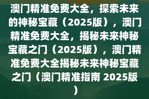 澳门精准免费大全，探索未来的神秘宝藏（2025版），澳门精准免费大全，揭秘未来神秘宝藏之门（2025版），澳门精准免费大全揭秘未来神秘宝藏之门（澳门精准指南 2025版）