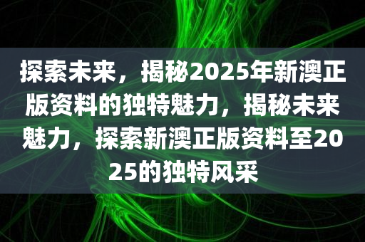 探索未来，揭秘2025年新澳正版资料的独特魅力，揭秘未来魅力，探索新澳正版资料至2025的独特风采