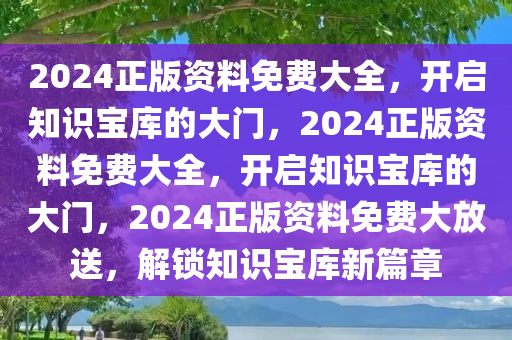 2024正版资料免费大全，开启知识宝库的大门，2024正版资料免费大全，开启知识宝库的大门，2024正版资料免费大放送，解锁知识宝库新篇章