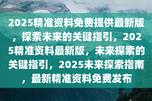 2025精准资料免费提供最新版，探索未来的关键指引，2025精准资料最新版，未来探索的关键指引，2025未来探索指南，最新精准资料免费发布