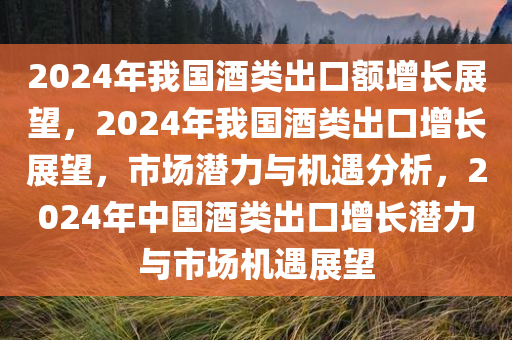 2024年我国酒类出口额增长展望，2024年我国酒类出口增长展望，市场潜力与机遇分析，2024年中国酒类出口增长潜力与市场机遇展望