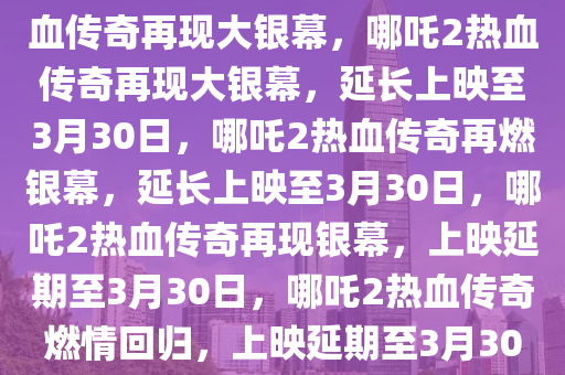 哪吒2延长上映至3月30日，热血传奇再现大银幕，哪吒2热血传奇再现大银幕，延长上映至3月30日，哪吒2热血传奇再燃银幕，延长上映至3月30日，哪吒2热血传奇再现银幕，上映延期至3月30日，哪吒2热血传奇燃情回归，上映延期至3月30日