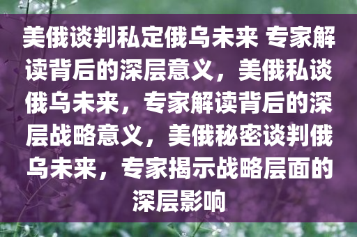 美俄谈判私定俄乌未来 专家解读背后的深层意义，美俄私谈俄乌未来，专家解读背后的深层战略意义，美俄秘密谈判俄乌未来，专家揭示战略层面的深层影响