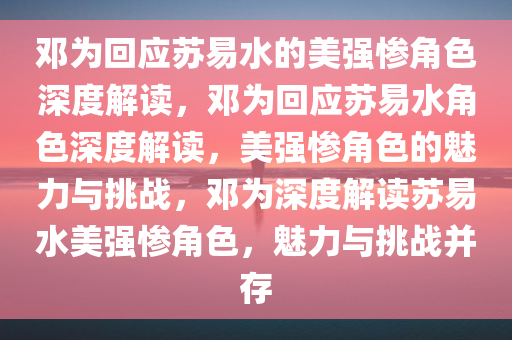 邓为回应苏易水的美强惨角色深度解读，邓为回应苏易水角色深度解读，美强惨角色的魅力与挑战，邓为深度解读苏易水美强惨角色，魅力与挑战并存