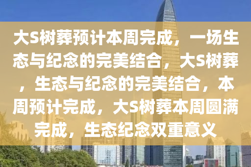 大S树葬预计本周完成，一场生态与纪念的完美结合，大S树葬，生态与纪念的完美结合，本周预计完成，大S树葬本周圆满完成，生态纪念双重意义