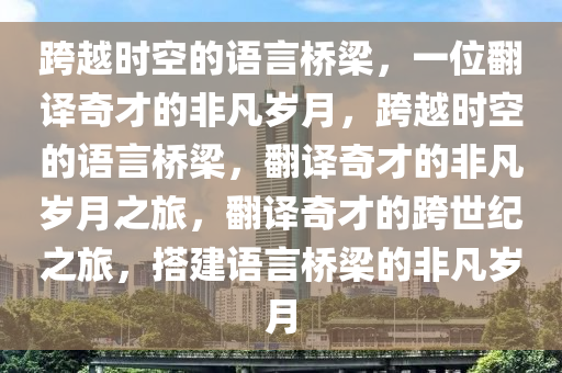 跨越时空的语言桥梁，一位翻译奇才的非凡岁月，跨越时空的语言桥梁，翻译奇才的非凡岁月之旅，翻译奇才的跨世纪之旅，搭建语言桥梁的非凡岁月