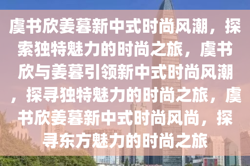 虞书欣姜暮新中式时尚风潮，探索独特魅力的时尚之旅，虞书欣与姜暮引领新中式时尚风潮，探寻独特魅力的时尚之旅，虞书欣姜暮新中式时尚风尚，探寻东方魅力的时尚之旅