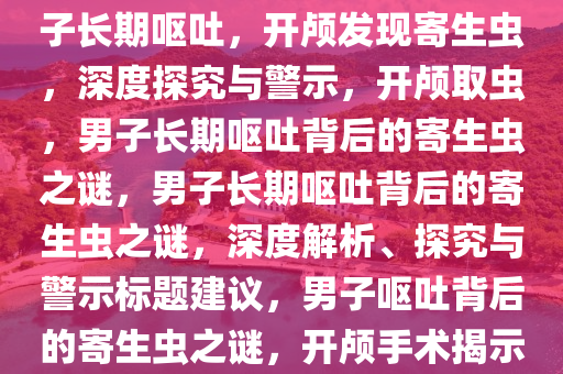 男子长期呕吐，开颅竟取出寄生虫——深度解析与启示，男子长期呕吐，开颅发现寄生虫，深度探究与警示，开颅取虫，男子长期呕吐背后的寄生虫之谜，男子长期呕吐背后的寄生虫之谜，深度解析、探究与警示标题建议，男子呕吐背后的寄生虫之谜，开颅手术揭示与深度探究，男子长期呕吐开颅取虫之谜，深度解析与警示