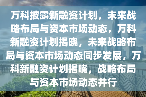 万科披露新融资计划，未来战略布局与资本市场动态，万科新融资计划揭晓，未来战略布局与资本市场动态同步发展，万科新融资计划揭晓，战略布局与资本市场动态并行