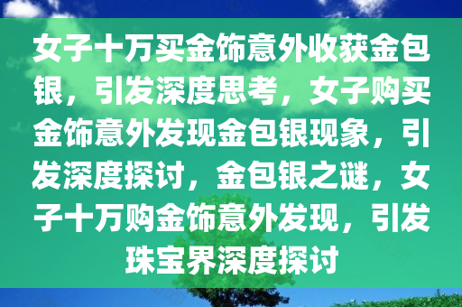 女子十万买金饰意外收获金包银，引发深度思考，女子购买金饰意外发现金包银现象，引发深度探讨，金包银之谜，女子十万购金饰意外发现，引发珠宝界深度探讨