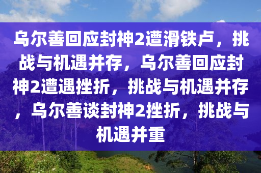 乌尔善回应封神2遭滑铁卢，挑战与机遇并存，乌尔善回应封神2遭遇挫折，挑战与机遇并存，乌尔善谈封神2挫折，挑战与机遇并重