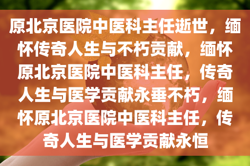 原北京医院中医科主任逝世，缅怀传奇人生与不朽贡献，缅怀原北京医院中医科主任，传奇人生与医学贡献永垂不朽，缅怀原北京医院中医科主任，传奇人生与医学贡献永恒