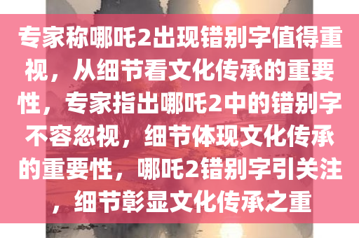 专家称哪吒2出现错别字值得重视，从细节看文化传承的重要性，专家指出哪吒2中的错别字不容忽视，细节体现文化传承的重要性，哪吒2错别字引关注，细节彰显文化传承之重