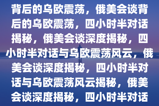 俄美会谈揭秘，四小时半对话背后的乌欧震荡，俄美会谈背后的乌欧震荡，四小时半对话揭秘，俄美会谈深度揭秘，四小时半对话与乌欧震荡风云，俄美会谈深度揭秘，四小时半对话与乌欧震荡风云揭秘，俄美会谈深度揭秘，四小时半对话解析乌欧震荡风云