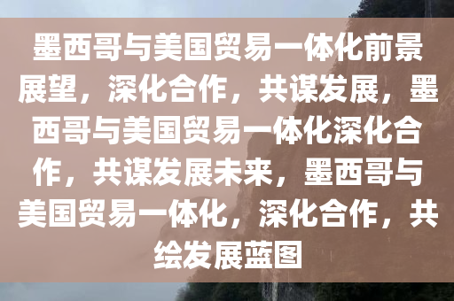 墨西哥与美国贸易一体化前景展望，深化合作，共谋发展，墨西哥与美国贸易一体化深化合作，共谋发展未来，墨西哥与美国贸易一体化，深化合作，共绘发展蓝图