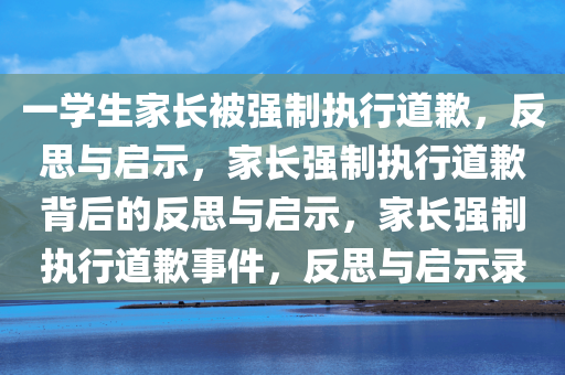 一学生家长被强制执行道歉，反思与启示，家长强制执行道歉背后的反思与启示，家长强制执行道歉事件，反思与启示录