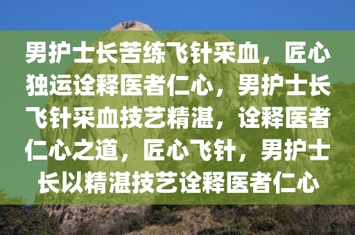 男护士长苦练飞针采血，匠心独运诠释医者仁心，男护士长飞针采血技艺精湛，诠释医者仁心之道，匠心飞针，男护士长以精湛技艺诠释医者仁心