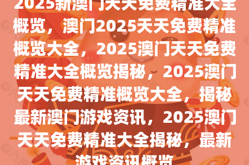 2025新澳门天天免费精准大全概览，澳门2025天天免费精准概览大全，2025澳门天天免费精准大全概览揭秘，2025澳门天天免费精准概览大全，揭秘最新澳门游戏资讯，2025澳门天天免费精准大全揭秘，最新游戏资讯概览