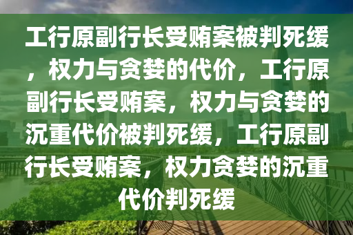 工行原副行长受贿案被判死缓，权力与贪婪的代价，工行原副行长受贿案，权力与贪婪的沉重代价被判死缓，工行原副行长受贿案，权力贪婪的沉重代价判死缓