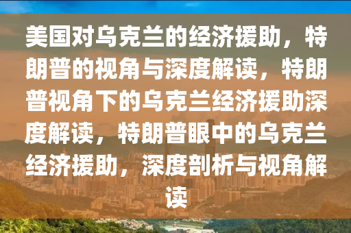 美国对乌克兰的经济援助，特朗普的视角与深度解读，特朗普视角下的乌克兰经济援助深度解读，特朗普眼中的乌克兰经济援助，深度剖析与视角解读