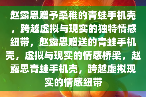 赵露思赠予桑稚的青蛙手机壳，跨越虚拟与现实的独特情感纽带，赵露思赠送的青蛙手机壳，虚拟与现实的情感桥梁，赵露思青蛙手机壳，跨越虚拟现实的情感纽带