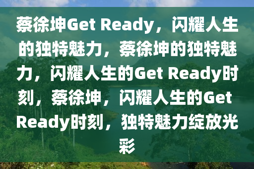 蔡徐坤Get Ready，闪耀人生的独特魅力，蔡徐坤的独特魅力，闪耀人生的Get Ready时刻，蔡徐坤，闪耀人生的Get Ready时刻，独特魅力绽放光彩