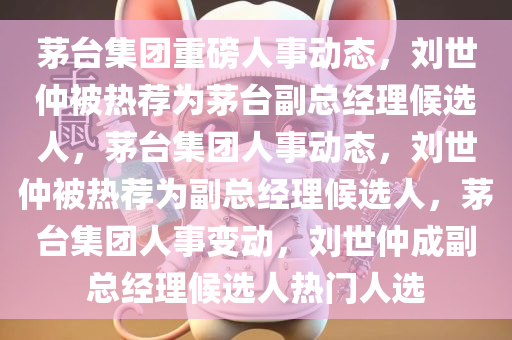 茅台集团重磅人事动态，刘世仲被热荐为茅台副总经理候选人，茅台集团人事动态，刘世仲被热荐为副总经理候选人，茅台集团人事变动，刘世仲成副总经理候选人热门人选