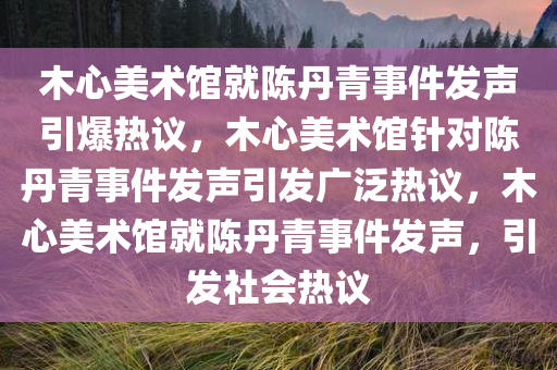 木心美术馆就陈丹青事件发声引爆热议，木心美术馆针对陈丹青事件发声引发广泛热议，木心美术馆就陈丹青事件发声，引发社会热议