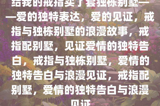 给我的戒指买了套独栋别墅——爱的独特表达，爱的见证，戒指与独栋别墅的浪漫故事，戒指配别墅，见证爱情的独特告白，戒指与独栋别墅，爱情的独特告白与浪漫见证，戒指配别墅，爱情的独特告白与浪漫见证