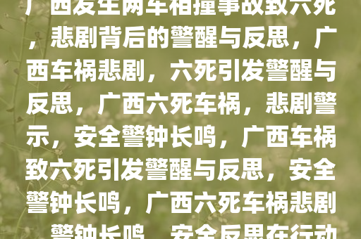 广西发生两车相撞事故致六死，悲剧背后的警醒与反思，广西车祸悲剧，六死引发警醒与反思，广西六死车祸，悲剧警示，安全警钟长鸣，广西车祸致六死引发警醒与反思，安全警钟长鸣，广西六死车祸悲剧，警钟长鸣，安全反思在行动