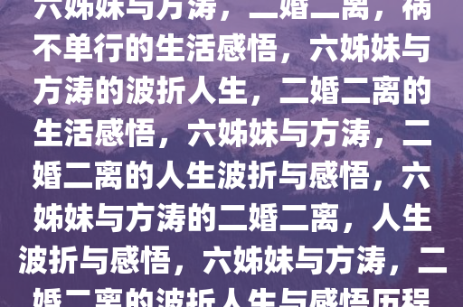 六姊妹与方涛，二婚二离，祸不单行的生活感悟，六姊妹与方涛的波折人生，二婚二离的生活感悟，六姊妹与方涛，二婚二离的人生波折与感悟，六姊妹与方涛的二婚二离，人生波折与感悟，六姊妹与方涛，二婚二离的波折人生与感悟历程