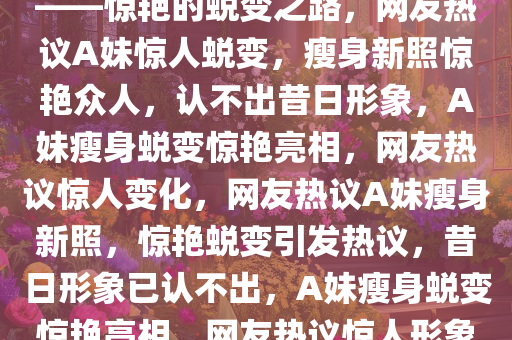 网友热议A妹新照，瘦到认不出——惊艳的蜕变之路，网友热议A妹惊人蜕变，瘦身新照惊艳众人，认不出昔日形象，A妹瘦身蜕变惊艳亮相，网友热议惊人变化，网友热议A妹瘦身新照，惊艳蜕变引发热议，昔日形象已认不出，A妹瘦身蜕变惊艳亮相，网友热议惊人形象转变