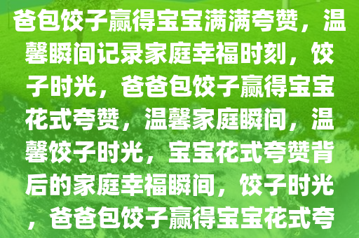 爸爸包饺子获宝宝花式夸赞，爸爸包饺子赢得宝宝满满夸赞，温馨瞬间记录家庭幸福时刻，饺子时光，爸爸包饺子赢得宝宝花式夸赞，温馨家庭瞬间，温馨饺子时光，宝宝花式夸赞背后的家庭幸福瞬间，饺子时光，爸爸包饺子赢得宝宝花式夸赞，温馨家庭幸福瞬间