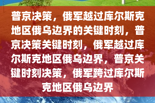 普京决策，俄军越过库尔斯克地区俄乌边界的关键时刻，普京决策关键时刻，俄军越过库尔斯克地区俄乌边界，普京关键时刻决策，俄军跨过库尔斯克地区俄乌边界