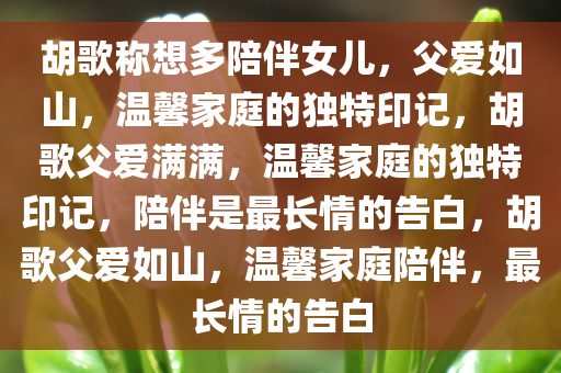 胡歌称想多陪伴女儿，父爱如山，温馨家庭的独特印记，胡歌父爱满满，温馨家庭的独特印记，陪伴是最长情的告白，胡歌父爱如山，温馨家庭陪伴，最长情的告白