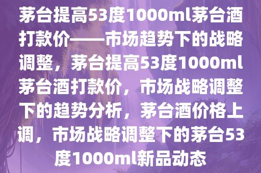 茅台提高53度1000ml茅台酒打款价——市场趋势下的战略调整，茅台提高53度1000ml茅台酒打款价，市场战略调整下的趋势分析，茅台酒价格上调，市场战略调整下的茅台53度1000ml新品动态