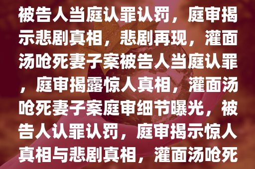 灌面汤呛死妻子案被告人当庭认罪认罚，灌面汤呛死妻子案被告人当庭认罪认罚，庭审揭示悲剧真相，悲剧再现，灌面汤呛死妻子案被告人当庭认罪，庭审揭露惊人真相，灌面汤呛死妻子案庭审细节曝光，被告人认罪认罚，庭审揭示惊人真相与悲剧真相，灌面汤呛死妻子案庭审直击，被告人当庭认罪，悲剧真相曝光