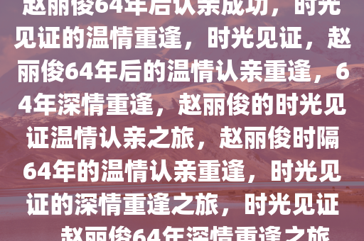 赵丽俊64年后认亲成功，时光见证的温情重逢，时光见证，赵丽俊64年后的温情认亲重逢，64年深情重逢，赵丽俊的时光见证温情认亲之旅，赵丽俊时隔64年的温情认亲重逢，时光见证的深情重逢之旅，时光见证，赵丽俊64年深情重逢之旅