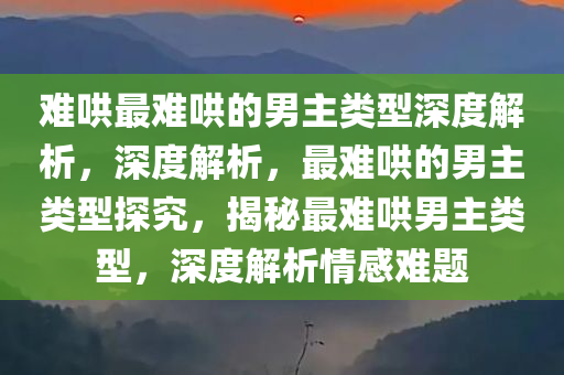 难哄最难哄的男主类型深度解析，深度解析，最难哄的男主类型探究，揭秘最难哄男主类型，深度解析情感难题