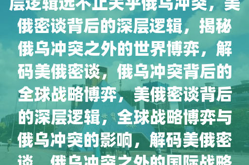 专家解析，美俄密谈背后的深层逻辑远不止关乎俄乌冲突，美俄密谈背后的深层逻辑，揭秘俄乌冲突之外的世界博弈，解码美俄密谈，俄乌冲突背后的全球战略博弈，美俄密谈背后的深层逻辑，全球战略博弈与俄乌冲突的影响，解码美俄密谈，俄乌冲突之外的国际战略博弈解析