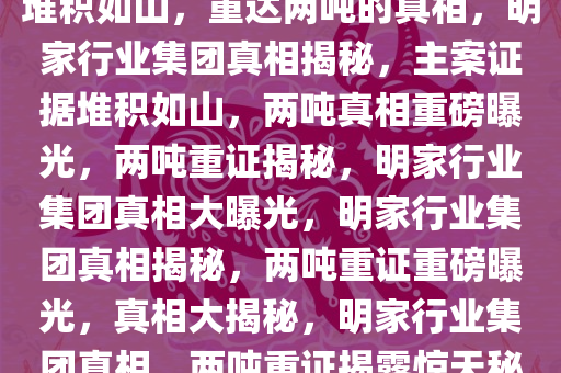 揭秘明家行业集团，主案证据堆积如山，重达两吨的真相，明家行业集团真相揭秘，主案证据堆积如山，两吨真相重磅曝光，两吨重证揭秘，明家行业集团真相大曝光，明家行业集团真相揭秘，两吨重证重磅曝光，真相大揭秘，明家行业集团真相，两吨重证揭露惊天秘密