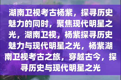 湖南卫视考古杨紫，探寻历史魅力的同时，聚焦现代明星之光，湖南卫视，杨紫探寻历史魅力与现代明星之光，杨紫湖南卫视考古之旅，穿越古今，探寻历史与现代明星之光