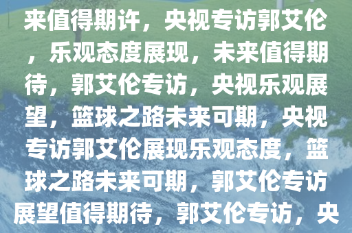 央视专访郭艾伦，情况乐观，未来值得期许，央视专访郭艾伦，乐观态度展现，未来值得期待，郭艾伦专访，央视乐观展望，篮球之路未来可期，央视专访郭艾伦展现乐观态度，篮球之路未来可期，郭艾伦专访展望值得期待，郭艾伦专访，央视展现篮球之路未来可期