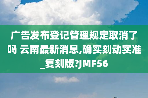 广告发布登记管理规定取消了吗 云南最新消息,确实刻动实准_复刻版?JMF56