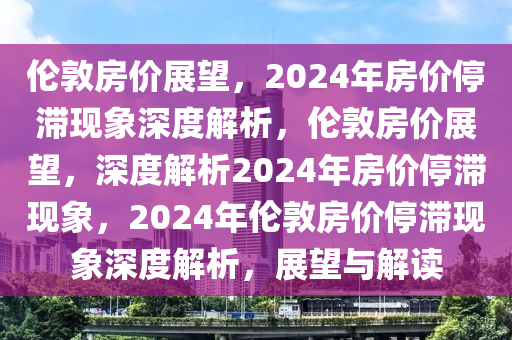 伦敦房价展望，2024年房价停滞现象深度解析，伦敦房价展望，深度解析2024年房价停滞现象，2024年伦敦房价停滞现象深度解析，展望与解读