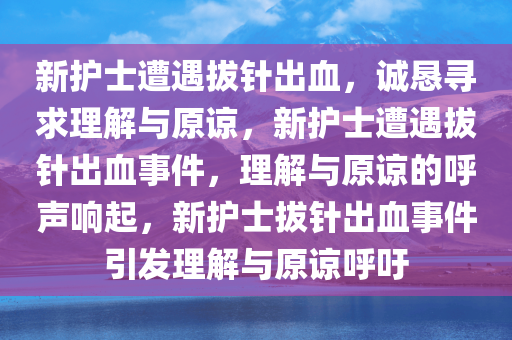 新护士遭遇拔针出血，诚恳寻求理解与原谅，新护士遭遇拔针出血事件，理解与原谅的呼声响起，新护士拔针出血事件引发理解与原谅呼吁