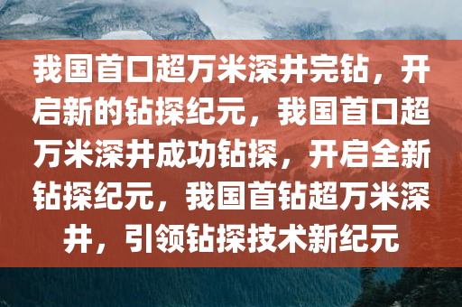 我国首口超万米深井完钻，开启新的钻探纪元，我国首口超万米深井成功钻探，开启全新钻探纪元，我国首钻超万米深井，引领钻探技术新纪元