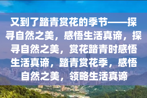 又到了踏青赏花的季节——探寻自然之美，感悟生活真谛，探寻自然之美，赏花踏青时感悟生活真谛，踏青赏花季，感悟自然之美，领略生活真谛